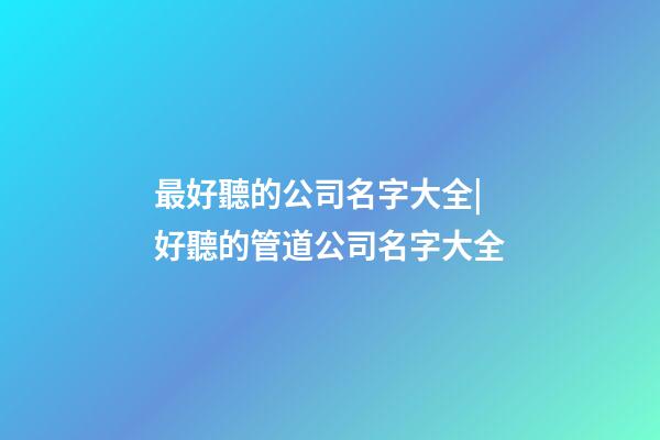 最好聽的公司名字大全|好聽的管道公司名字大全-第1張-公司起名-玄機派